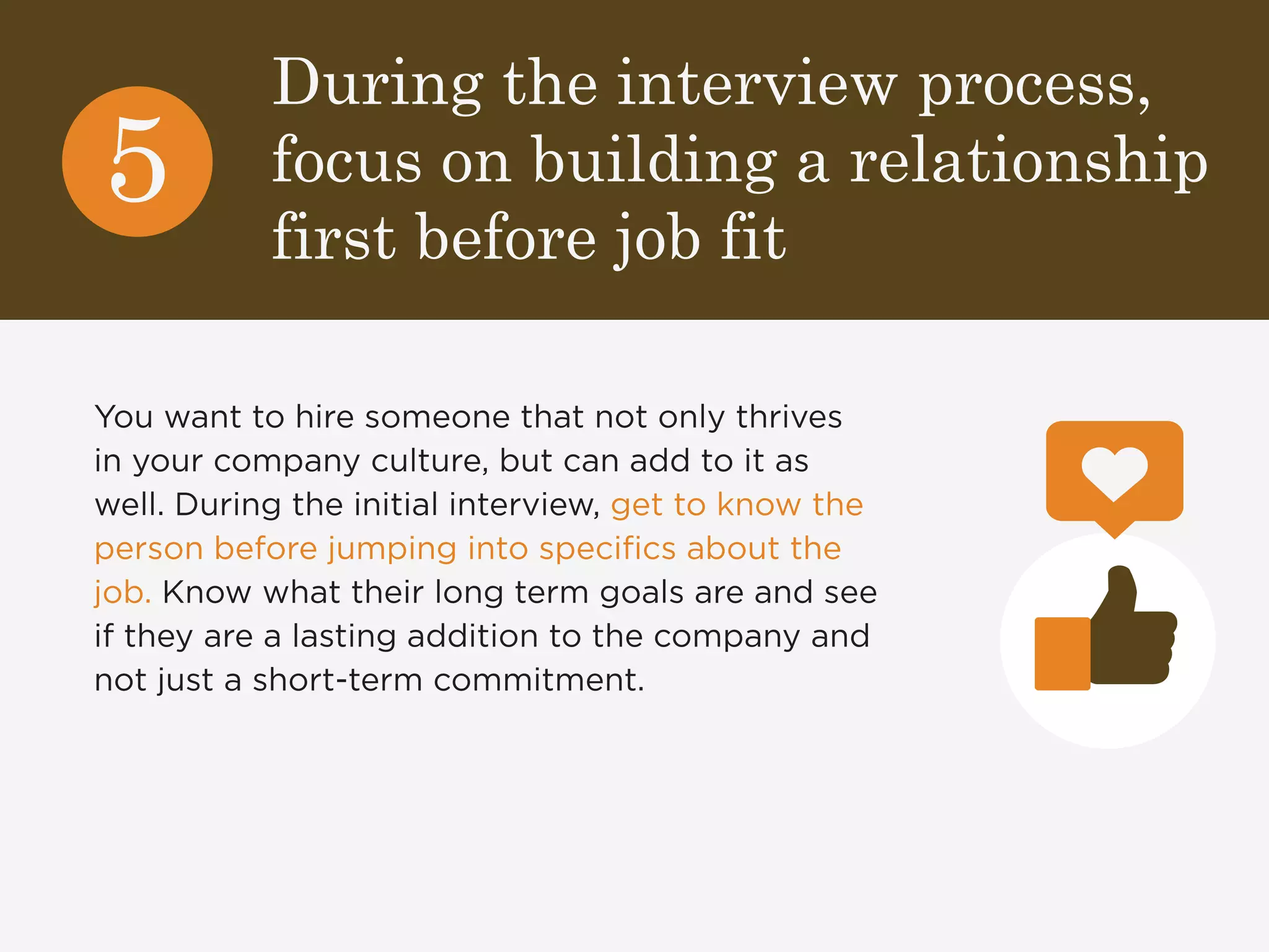 During the interview process, 
focus on building a relationship 
first before job fit 
5 
You want to hire someone that not only thrives 
in your company culture, but can add to it as 
well. During the initial interview, get to know the 
person before jumping into specifics about the 
job. Know what their long term goals are and see 
if they are a lasting addition to the company and 
not just a short-term commitment. 
 