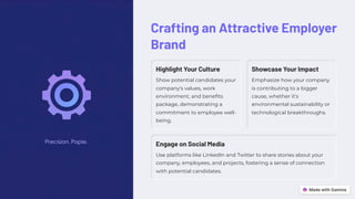 Crafting an Attractive Employer
Brand
Highlight Your Culture
Show potential candidates your
company's values, work
environment, and benefits
package, demonstrating a
commitment to employee well-
being.
Showcase Your Impact
Emphasize how your company
is contributing to a bigger
cause, whether it's
environmental sustainability or
technological breakthroughs.
Engage on Social Media
Use platforms like LinkedIn and Twitter to share stories about your
company, employees, and projects, fostering a sense of connection
with potential candidates.
 