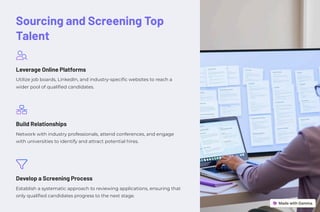 Sourcing and Screening Top
Talent
Leverage Online Platforms
Utilize job boards, LinkedIn, and industry-specific websites to reach a
wider pool of qualified candidates.
Build Relationships
Network with industry professionals, attend conferences, and engage
with universities to identify and attract potential hires.
Develop a Screening Process
Establish a systematic approach to reviewing applications, ensuring that
only qualified candidates progress to the next stage.
 