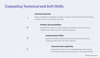 Evaluating Technical and Soft Skills
1
Technical Expertise
Assess candidates' knowledge and skills in relevant areas like CAD software, design
principles, and manufacturing processes.
2
Problem-Solving Abilities
Evaluate their ability to analyze problems, develop solutions, and think
critically, demonstrating their intellectual capacity.
3
Communication Skills
Assess their ability to clearly articulate technical concepts and
collaborate effectively with team members.
4
Teamwork and Leadership
Evaluate their ability to work collaboratively, lead projects,
and inspire others, demonstrating their interpersonal skills.
 