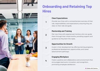 Onboarding and Retaining Top
Hires
1
Clear Expectations
Provide new hires with a comprehensive overview of their
role, responsibilities, and expectations, ensuring they are
clear on their role and goals.
2
Mentorship and Training
Pair new hires with experienced mentors who can guide
them through their initial months, providing support and
guidance as they learn the ropes.
3
Opportunities for Growth
Invest in their development by offering training programs,
professional development opportunities, and career
advancement pathways.
4
Engaging Workplace
Foster a positive and collaborative work environment that
encourages teamwork, innovation, and recognition,
promoting employee satisfaction.
 