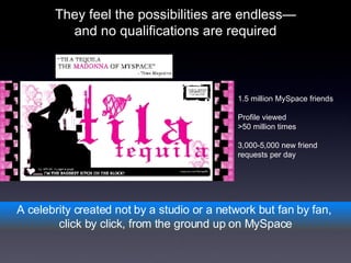 They feel the possibilities are endless— and no qualifications are required A celebrity created not by a studio or a network but fan by fan,  click by click, from the ground up on MySpace 1.5 million MySpace friends Profile viewed  >50 million times 3,000-5,000 new friend  requests per day 