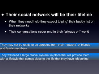 [object Object],[object Object],[object Object],They may not be ready to be uprooted from their “network” of friends  and family members They will need a large “social system” in place that will provide them  with a lifestyle that comes close to the life that they have left behind 