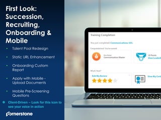 1
First Look:
Succession,
Recruiting,
Onboarding &
Mobile
• Talent Pool Redesign
• Static URL Enhancement
• Onboarding Custom
Report
• Apply with Mobile -
Upload Documents
• Mobile Pre-Screening
Questions
 Client-Driven – Look for this icon to
see your voice in action
 