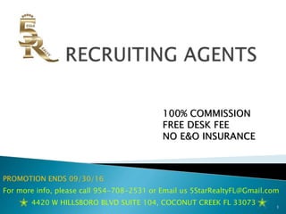 100% COMMISSION
FREE DESK FEE
NO E&O INSURANCE
PROMOTION ENDS 09/30/16
For more info, please call 954-708-2531 or Email us 5StarRealtyFL@Gmail.com
4420 W HILLSBORO BLVD SUITE 104, COCONUT CREEK FL 33073
1
 