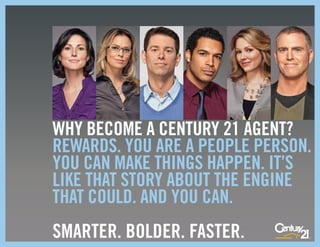 WHY BECOME A CENTURY 21 AGENT?
REWARDS. YOU ARE A PEOPLE PERSON.
YOU CAN MAKE THINGS HAPPEN. IT’S
LIKE THAT STORY ABOUT THE ENGINE
THAT COULD. AND YOU CAN.
SMARTER. BOLDER. FASTER.
 