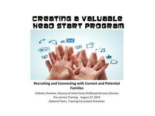 Creating A Valuable 
Head Start Program 
Recruiting and Connecting with Current and Potential 
Families 
Catholic Charities, Diocese of Joliet-Early Childhood Services Division 
Pre-service Training August 27, 2014 
Deborah Fears, Training Consultant-Presenter 
 