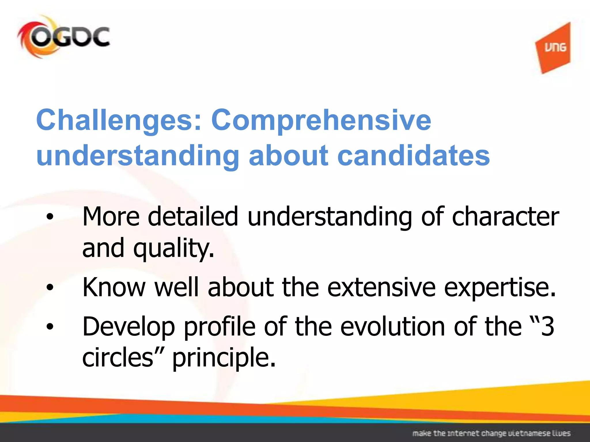 Challenges: Comprehensive
understanding about candidates

•   More detailed understanding of character
    and quality.
•   Know well about the extensive expertise.
•   Develop profile of the evolution of the “3
    circles” principle.
 