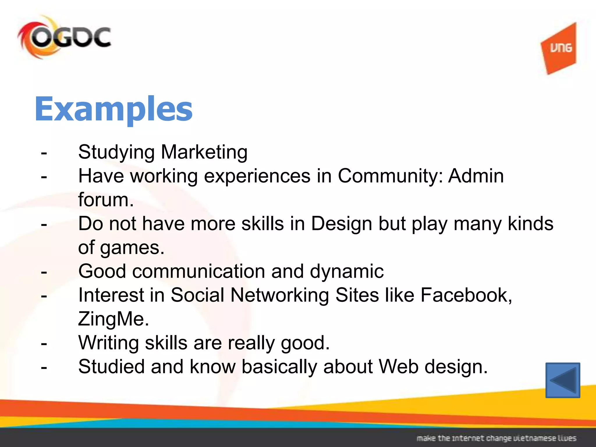 Examples
-   Studying Marketing
-   Have working experiences in Community: Admin
    forum.
-   Do not have more skills in Design but play many kinds
    of games.
-   Good communication and dynamic
-   Interest in Social Networking Sites like Facebook,
    ZingMe.
-   Writing skills are really good.
-   Studied and know basically about Web design.
 