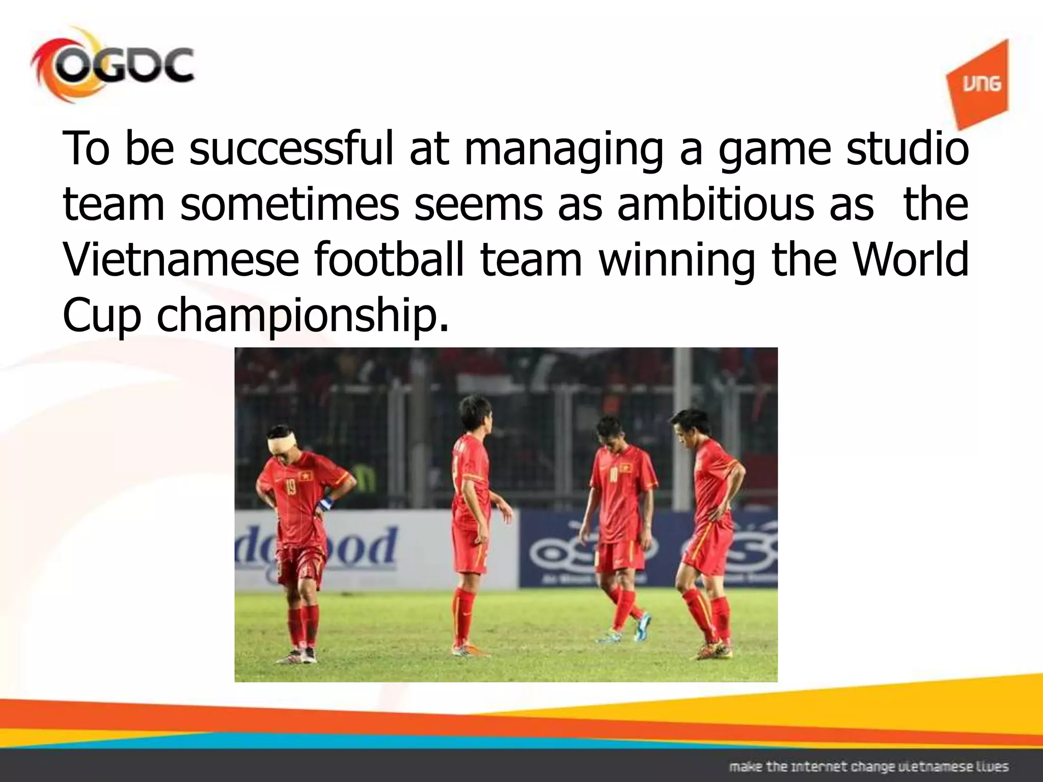 To be successful at managing a game studio
team sometimes seems as ambitious as the
Vietnamese football team winning the World
Cup championship.
 