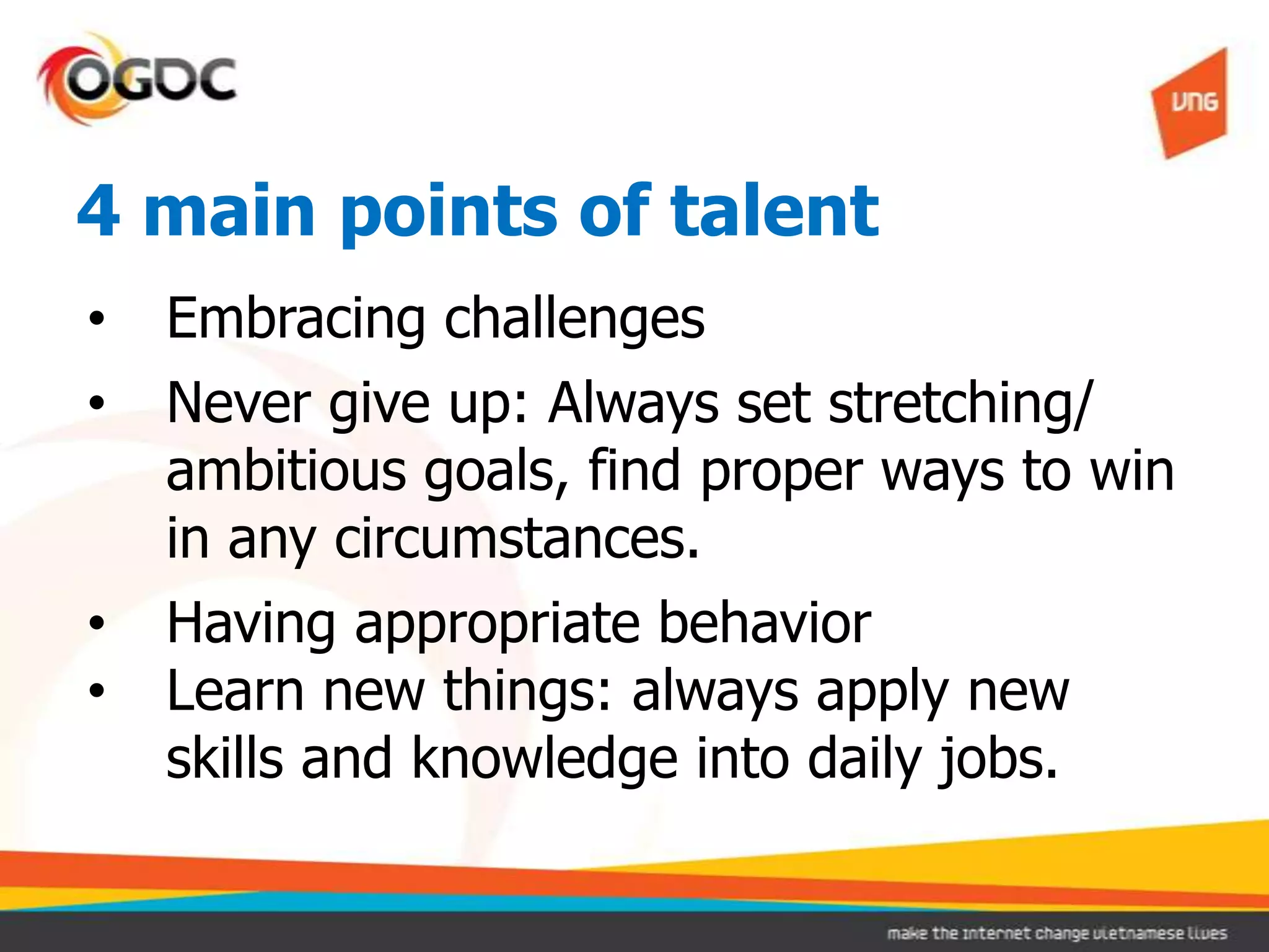 4 main points of talent
•   Embracing challenges
•   Never give up: Always set stretching/
    ambitious goals, find proper ways to win
    in any circumstances.
•   Having appropriate behavior
•   Learn new things: always apply new
    skills and knowledge into daily jobs.
 