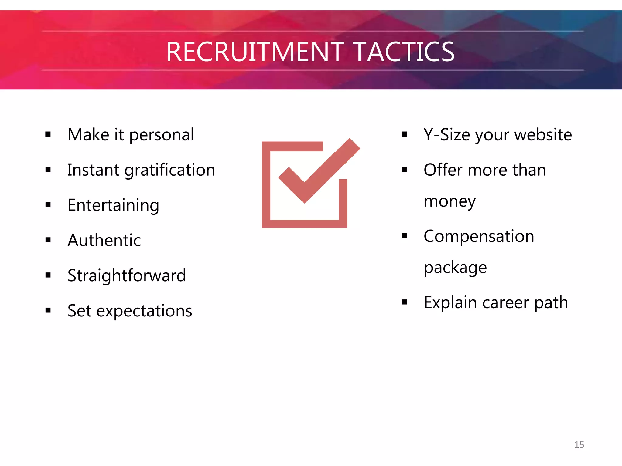 15 
ATTRACTRIENCGR MUIITLMLEENNNTIA TLASC -TTIACCSTICS 
 Make it personal 
 Instant gratification 
 Entertaining 
 Authentic 
 Straightforward 
 Set expectations 
 Y-Size your website 
 Offer more than 
money 
 Compensation 
package 
 Explain career path 
 