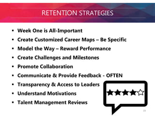 RETENTION STRATEGIES 
 Week One is All-Important 
 Create Customized Career Maps – Be Specific 
 Model the Way – Reward Performance 
 Create Challenges and Milestones 
 Promote Collaboration 
 Communicate & Provide Feedback - OFTEN 
 Transparency & Access to Leaders 
 Understand Motivations 
 Talent Management Reviews 
19 
 