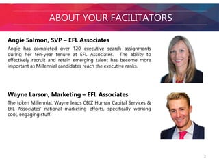 AABbOoUuT tY OthUeR fFaAcCiIlLiItTaAtToOrRsS 
Angie Salmon, SVP – EFL Associates 
Angie has completed over 120 executive search assignments 
during her ten-year tenure at EFL Associates. The ability to 
effectively recruit and retain emerging talent has become more 
important as Millennial candidates reach the executive ranks. 
Wayne Larson, Marketing – EFL Associates 
The token Millennial, Wayne leads CBIZ Human Capital Services & 
EFL Associates' national marketing efforts, specifically working 
cool, engaging stuff. 
2 
 