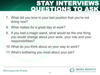 - 22 -
QUESTIONS TO ASK
STAY INTERVIEWS
7. What did you love in your last position that you’re not
doing now?
8. What makes for a great day at work?
9. If you had a magic wand, what would be the one thing
you would change about your work, your role and your
responsibilities?
10.What do you think about on your way to work?
11.What’s bothering you most about your job?
 