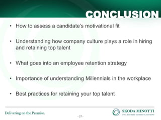 - 27 -
CONCLUSION
• How to assess a candidate’s motivational fit
• Understanding how company culture plays a role in hiring
and retaining top talent
• What goes into an employee retention strategy
• Importance of understanding Millennials in the workplace
• Best practices for retaining your top talent
 