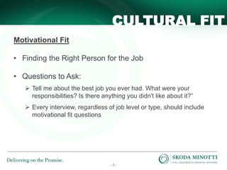 - 3 -
Motivational Fit
• Finding the Right Person for the Job
• Questions to Ask:
 Tell me about the best job you ever had. What were your
responsibilities? Is there anything you didn't like about it?”
 Every interview, regardless of job level or type, should include
motivational fit questions
CULTURAL FIT
 
