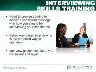 - 7 -
SKILLS TRAINING
INTERVIEWING
• Need to provide training to
deliver a consistent message
with how you should be
interviewing your candidates
• Behavioral-based interviewing
is the preferred way to
interview
• Interview guides help keep you
consistent and legal
 