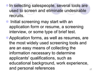 17
In selecting salespeople, several tools are
used to screen and eliminate undesirable
recruits.
 Initial screening may...