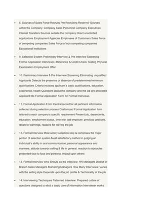 8. Sources of Sales Force Recruits Pre Recruiting Reservoir Sources
within the Company: Company Sales Personnel Company Executives
Internal Transfers Sources outside the Company Direct unsolicited
Applications Employment Agencies Employees of Customers Sales Force
of competing companies Sales Force of non competing companies
Educational Institutions


9. Selection System Preliminary Interview & Pre Interview Screening
Formal Application Interview(s) Reference & Credit Check Testing Physical
Examination Employment Offer


10. Preliminary Interview & Pre Interview Screening Eliminating unqualified
Applicants Detects the presence or absence of predetermined minimum
qualifications Criteria includes applicant’s basic qualifications, education,
experience, health Questions about the company and the job are answered
Applicant fills Formal Application Form for Formal Interviews


11. Formal Application Form Central record for all pertinent information
collected during selection process Customized Formal Application form
tailored to each company’s specific requirement Present job, dependents,
education, employment status, time with last employer, previous positions,
record of earnings, reasons for leaving the job


12. Formal Interview Most widely selection step & comprises the major
portion of selection system Most satisfactory method in judging an
individual’s ability in oral communication, personal appearance and
manners, attitude towards selling & life in general, reaction to obstacles
presented face to face and personal impact upon others


13. Formal Interview Who Should do the interview: HR Managers District or
Branch Sales Managers Marketing Managers How Many Interviews: Varies
with the selling style Depends upon the job profile & Technicality of the job


14. Interviewing Techniques Patterned Interview: Prepared outline of
questions designed to elicit a basic core of information Interviewer works
 