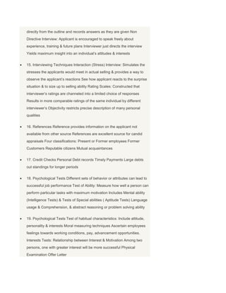 directly from the outline and records answers as they are given Non
Directive Interview: Applicant is encouraged to speak freely about
experience, training & future plans Interviewer just directs the interview
Yields maximum insight into an individual’s attitudes & interests


15. Interviewing Techniques Interaction (Stress) Interview: Simulates the
stresses the applicants would meet in actual selling & provides a way to
observe the applicant’s reactions See how applicant reacts to the surprise
situation & to size up to selling ability Rating Scales: Constructed that
interviewer’s ratings are channeled into a limited choice of responses
Results in more comparable ratings of the same individual by different
interviewer’s Objectivity restricts precise description of many personal
qualities


16. References Reference provides information on the applicant not
available from other source References are excellent source for candid
appraisals Four classifications: Present or Former employees Former
Customers Reputable citizens Mutual acquaintances


17. Credit Checks Personal Debt records Timely Payments Large debts
out standings for longer periods


18. Psychological Tests Different sets of behavior or attributes can lead to
successful job performance Test of Ability: Measure how well a person can
perform particular tasks with maximum motivation Includes Mental ability
(Intelligence Tests) & Tests of Special abilities ( Aptitude Tests) Language
usage & Comprehension, & abstract reasoning or problem solving ability


19. Psychological Tests Test of habitual characteristics: Include attitude,
personality & interests Moral measuring techniques Ascertain employees
feelings towards working conditions, pay, advancement opportunities.
Interests Tests: Relationship between Interest & Motivation Among two
persons, one with greater interest will be more successful Physical
Examination Offer Letter
 