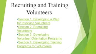 Recruiting and Training
Volunteers
•Section 1. Developing a Plan
for Involving Volunteers
•Section 2. Recruiting
Volunteers
•Section 3. Developing
Volunteer Orientation Programs
•Section 4. Developing Training
Programs for Volunteers
 