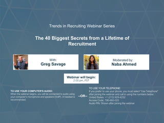 The 40 Biggest Secrets from a Lifetime of
Recruitment
Greg Savage Naba Ahmed
With: Moderated by:
TO USE YOUR COMPUTER'S AUDIO:
When the webinar begins, you will be connected to audio using
your computer's microphone and speakers (VoIP). A headset is
recommended.
Webinar will begin:
2:00 pm, PST
TO USE YOUR TELEPHONE:
If you prefer to use your phone, you must select "Use Telephone"
after joining the webinar and call in using the numbers below.
United States: +1 (213) 929-4232
Access Code: 786-660-025
Audio PIN: Shown after joining the webinar
--OR--
Trends in Recruiting Webinar Series
 
