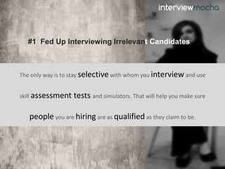 #1 Fed Up Interviewing Irrelevant Candidates
The only way is to stay selective with whom you interview and use
skill assessment tests and simulators. That will help you make sure
people you are hiring are as qualified as they claim to be.
 