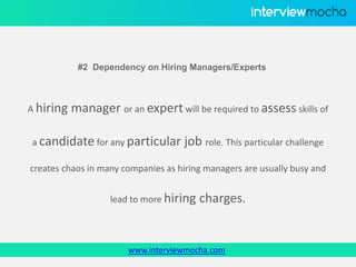 www.interviewmocha.com
#2 Dependency on Hiring Managers/Experts
A hiring manager or an expert will be required to assess skills of
a candidate for any particular job role. This particular challenge
creates chaos in many companies as hiring managers are usually busy and
lead to more hiring charges.
 