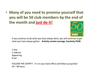 • Many of you need to promise yourself that
you will be 50 club members by the end of
the month and just do it!
If you continue to do what you have always done, you will continue to get
what you have always gotten. Activity creates courage, Inactivity FEAR
F alse
E vidence
Appearing
R eal
FOLLOW THE SCRIPT!! It is in your back office and follow up quickly!
24 – 48 hours
 