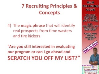 7 Recruiting Principles &
Concepts
4) The magic phrase that will identify
real prospects from time wasters
and tire kickers
“Are you still interested in evaluating
our program or can I go ahead and
SCRATCH YOU OFF MY LIST?”
 
