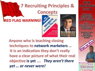 7 Recruiting Principles &
Concepts
RED FLAG WARNING!
Anyone who is teaching closing
techniques to network marketers …
It is an indication they don’t really
have a clear picture of what their real
objective is yet …. They aren’t there
yet … or never were!
 