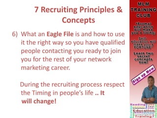 7 Recruiting Principles &
Concepts
6) What an Eagle File is and how to use
it the right way so you have qualified
people contacting you ready to join
you for the rest of your network
marketing career.
During the recruiting process respect
the Timing in people’s life .. It
will change!
 