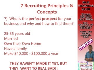 7 Recruiting Principles &
Concepts
7) Who is the perfect prospect for your
business and why and how to find them?
25-35 years old
Married
Own their Own Home
Have a family
Make $40,000 - $100,000 a year
THEY HAVEN’T MADE IT YET, BUT
THEY WANT TO REAL BAD!!
 