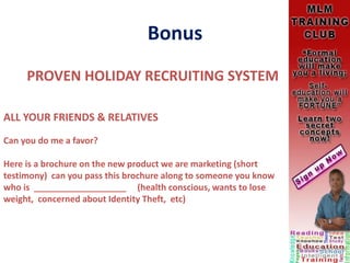Bonus
PROVEN HOLIDAY RECRUITING SYSTEM
ALL YOUR FRIENDS & RELATIVES
Can you do me a favor?
Here is a brochure on the new product we are marketing (short
testimony) can you pass this brochure along to someone you know
who is ___________________ (health conscious, wants to lose
weight, concerned about Identity Theft, etc)
 
