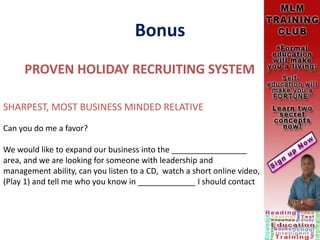 Bonus
PROVEN HOLIDAY RECRUITING SYSTEM
SHARPEST, MOST BUSINESS MINDED RELATIVE
Can you do me a favor?
We would like to expand our business into the _________________
area, and we are looking for someone with leadership and
management ability, can you listen to a CD, watch a short online video,
(Play 1) and tell me who you know in _____________ I should contact
 