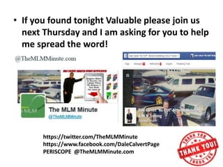 • If you found tonight Valuable please join us
next Thursday and I am asking for you to help
me spread the word!
https://twitter.com/TheMLMMinute
https://www.facebook.com/DaleCalvertPage
PERISCOPE @TheMLMMinute.com
 