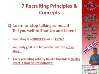 7 Recruiting Principles &
Concepts
2) Learn to stop talking so much!
Tell yourself to Shut Up and Listen!
• Recruiting is a PROCESS not an EVENT
• Your only goal is to let people hear the entire
story.
* Every recruiting activity to lead towards a weekly
event / (Online Presentation)
 