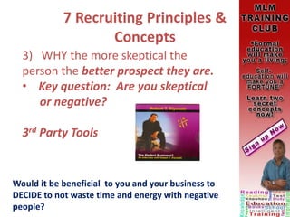 7 Recruiting Principles &
Concepts
3) WHY the more skeptical the
person the better prospect they are.
• Key question: Are you skeptical
or negative?
3rd Party Tools
Would it be beneficial to you and your business to
DECIDE to not waste time and energy with negative
people?
 
