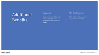 CONFIDENTIAL — DO NOT DISTRIBUTE
Additional
Beneﬁts
27
Equipment
Employees are provided an Apple
laptop, keyboard, mouse, &
monitor to get their workspace
started.
WFH Reimbursement
$500 one-time reimbursement to
set up your ideal home ofﬁce
 