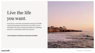 CONFIDENTIAL — DO NOT DISTRIBUTE 7
From day one, we’ve been committed to making Trust & Will
a place where people can do the best work of their careers —
sustainably. This means working reasonable hours. Spending
each day in a welcoming, inclusive environment.
Live the life
you want.
1 DAY PTO/MONTH TO SPEND ON YOUR FAMILY OR FRIENDS
 