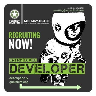 cyber systems engineering & design
MILITARY-GRADE
recruiting@foxtrotdivision.us
RECRUITING
NOW!
DEVELOPER
entry-level
description &
qualifications
send resumes to:
 