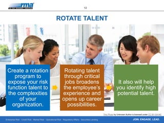 Enterprise Risk · Credit Risk · Market Risk · Operational Risk · Regulatory Affairs · Securities Lending
12
JOIN. ENGAGE. LEAD.
ROTATE TALENT
Create a rotation
program to
expose your risk
function talent to
the complexities
of your
organization.
Rotating talent
through critical
jobs broadens
the employee’s
experience and
opens up career
possibilities.
It also will help
you identify high
potential talent.
This Photo by Unknown Author is licensed under CC BY-SA-NC
 