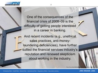 Enterprise Risk · Credit Risk · Market Risk · Operational Risk · Regulatory Affairs · Securities Lending
2
JOIN. ENGAGE. LEAD.
One of the consequences of the
financial crisis of 2008–09 is the
difficulty of getting people interested
in a career in banking.
And recent incidents (e.g., unethical
sales practices, anti-money-
laundering deficiencies), have further
sullied the financial services industry’s
reputation and renewed skepticism
about working in the industry.
This Photo by Unknown Author is licensed under CC BY
 