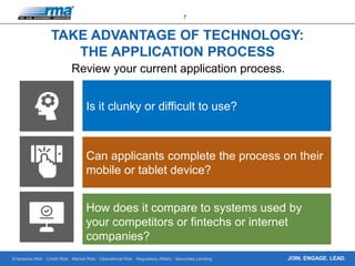 Enterprise Risk · Credit Risk · Market Risk · Operational Risk · Regulatory Affairs · Securities Lending
7
JOIN. ENGAGE. LEAD.
TAKE ADVANTAGE OF TECHNOLOGY:
THE APPLICATION PROCESS
Review your current application process.
Is it clunky or difficult to use?
Can applicants complete the process on their
mobile or tablet device?
How does it compare to systems used by
your competitors or fintechs or internet
companies?
 