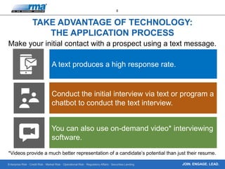 Enterprise Risk · Credit Risk · Market Risk · Operational Risk · Regulatory Affairs · Securities Lending
8
JOIN. ENGAGE. LEAD.
TAKE ADVANTAGE OF TECHNOLOGY:
THE APPLICATION PROCESS
Make your initial contact with a prospect using a text message.
A text produces a high response rate.
Conduct the initial interview via text or program a
chatbot to conduct the text interview.
You can also use on-demand video* interviewing
software.
*Videos provide a much better representation of a candidate’s potential than just their resume.
 
