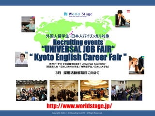 Recruiting events 
“UNIVERSAL JOB FAIR“ 
“ Kyoto English Career Fair " 
外国人留学生・日本人バイリンガル対象 
世界マーケットでの活躍を目指す！UniversalTalent向け （英語系人材－日本人海外大学生／海外留学生／日本人大学生） 
3月採用活動解禁日に向けて 
http://www.worldstage.jp/ 
Copyright ©2014 JK-Branding Co;LTD All Right Reserved.  