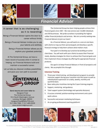                                                                                                                                                                                   




                                   




                                                                                      Financial Advisor 
    A career that is as challenging                                                                       The Centennial Group has been helping people achieve their 
                                                                                                 financial goals since 1967.  We now service over 15,000 individuals 
                    as it is rewarding!
                                                                                                 and 350 businesses.  We pride ourselves in providing the highest 
    Being a Financial Advisor opens the door to a                                                caliber financial products and services.  We are currently seeking new 
                            career without limits.                                               Financial Advisors to join our team! 
         Being a Financial Advisor invites you to use                                                     As a Financial Advisor, you will work on a one‐on‐one basis 
                           your talents and abilities.                                           with clients to map out their personal goals and develop a specific 
                                                                                                 financial strategy to help them achieve what matters most. 
                Being a Financial Advisor allows you to
                       explore your greatest potential.                                                   Your goal is to develop your practice by building an active 
                                                                                                 client base.  You will work with your clients to assess their financial 
                                                                                                 needs, develop strategies for them to achieve their financial goals and 
             At The Centennial Group, we have a
                                                                                                 then implement those strategies by offering the appropriate financial 
          track record of success when it comes to
                                                                                                 products. 
          helping our Financial Advisors build and
                maintain a successful career.                                                             Our goal is to keep Financial Advisors in front of prospects and 
                                                                                                 clients.  We accomplish this through: 
        Let us help you discover endless possibilities                                            


             and pave your own path to success!                                                  Intensive Training 
                                                                                                 1.  Three year initial training  and development program to provide 
                                                                                                     intensive support during your transition into the career as well as 
                                                                                                     individualized supervision on a daily, weekly, monthly and 
                                                                                                     quarterly basis. 
                                                                                                 2.  Base salary plus incentives during the 3‐year training program. 
                                                                                                 3.  Support, mentoring  and guidance. 
                  Send resume and cover letter to:                                               4.  Total support system (technology and specialist divisions). 
                          Margaret Freel                                                         5.  A success oriented, positive working environment and a joint 
                       The Centennial Group
                                                                                                     work culture. 
                   511 South Washington Avenue
                     Lansing, Michigan 48933                                                     6.  Successful and proven marketing techniques. 
                   margaret.freel@ReferTCG.com
                                                                                                 7.  An on‐going professional coaching platform!   
                  517.346.7960 F 517.485-0009
                     www.centennialgroup.com 

                                                                                                                                                                                      




           The Centennial Group & its affiliates are independently owned & operated. Securities and Investment Advisory Services offered through Securian Financial Services, Inc. Member FINRA/SIPC.
                                              Corporate Office: 511 South Washington Avenue, Lansing, Michigan 48933 • www.centennialgroup.com • 800-999-9350                                   462516 DOFU 2.12
 