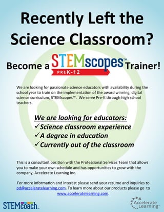 Recently Le* the
Science Classroom?
We are looking for passionate science educators with availability during the
school year to train on the implementa9on of the award winning, digital
science curriculum, STEMscopes™. We serve Pre-K through high school
teachers.
We are looking for educators:
ü Science classroom experience
ü A degree in educa8on
ü Currently out of the classroom
This is a consultant posi9on with the Professional Services Team that allows
you to make your own schedule and has opportuni9es to grow with the
company, Accelerate Learning Inc.
For more informa9on and interest please send your resume and inquiries to
pd@acceleratelearning.com. To learn more about our products please go to
www.acceleratelearning.com.
Become a Trainer!
