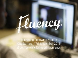 Recruiting Followers / Users
CityStarters, 17th November 2015
@getfluency / @sineadmacmanus
 